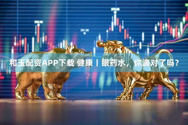 和玉配资APP下载 健康丨眼药水，你滴对了吗？