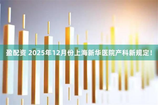 盈配资 2025年12月份上海新华医院产科新规定！
