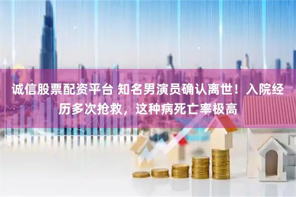 诚信股票配资平台 知名男演员确认离世！入院经历多次抢救，这种病死亡率极高