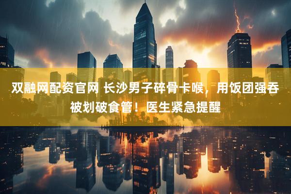 双融网配资官网 长沙男子碎骨卡喉，用饭团强吞被划破食管！医生紧急提醒