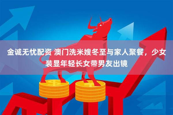 金诚无忧配资 澳门洗米嫂冬至与家人聚餐，少女装显年轻长女带男友出镜