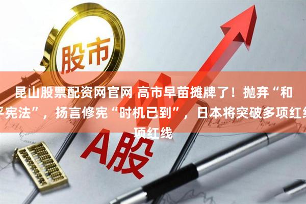 昆山股票配资网官网 高市早苗摊牌了！抛弃“和平宪法”，扬言修宪“时机已到”，日本将突破多项红线