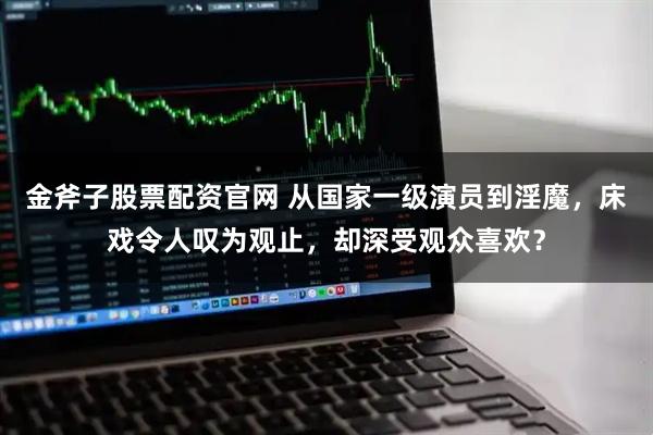 金斧子股票配资官网 从国家一级演员到淫魔，床戏令人叹为观止，却深受观众喜欢？
