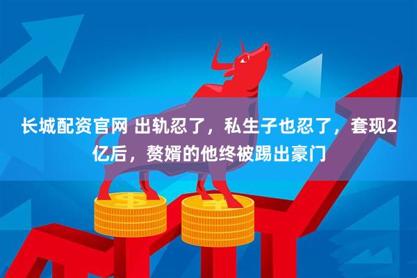 长城配资官网 出轨忍了，私生子也忍了，套现2亿后，赘婿的他终被踢出豪门
