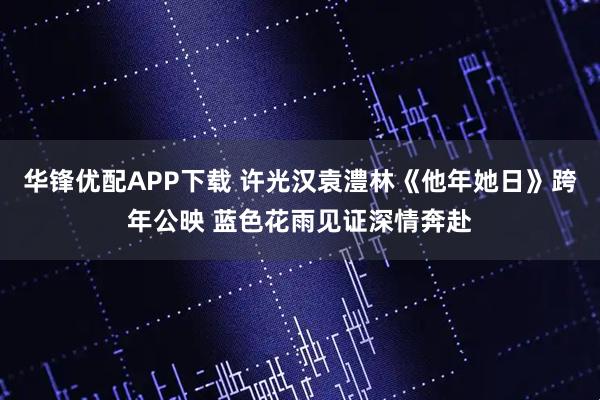 华锋优配APP下载 许光汉袁澧林《他年她日》跨年公映 蓝色花雨见证深情奔赴