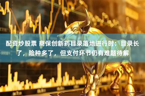 配资炒股票 商保创新药目录落地进行时：目录长了，险种多了，但支付环节仍有难题待解