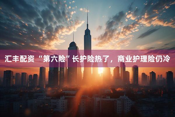 汇丰配资 “第六险”长护险热了，商业护理险仍冷