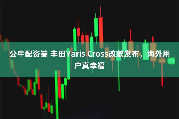 公牛配资端 丰田Yaris Cross改款发布，海外用户真幸福