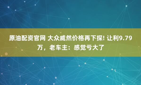 原油配资官网 大众威然价格再下探! 让利9.79万，老车主：感觉亏大了