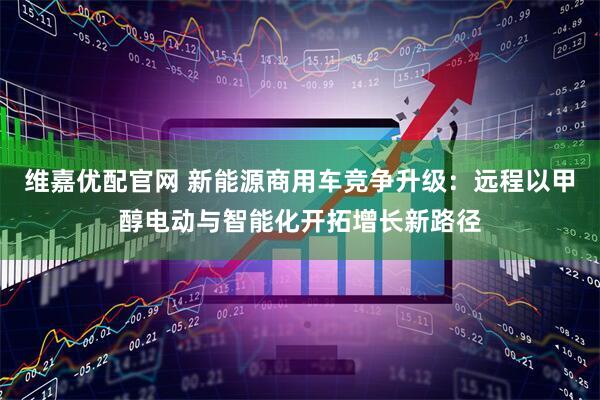 维嘉优配官网 新能源商用车竞争升级：远程以甲醇电动与智能化开拓增长新路径