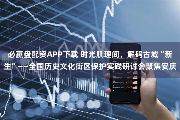 必赢盘配资APP下载 时光肌理间，解码古城“新生”——全国历史文化街区保护实践研讨会聚焦安庆