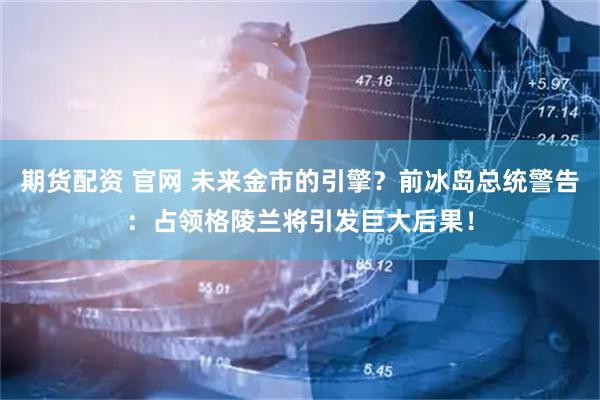 期货配资 官网 未来金市的引擎？前冰岛总统警告：占领格陵兰将引发巨大后果！