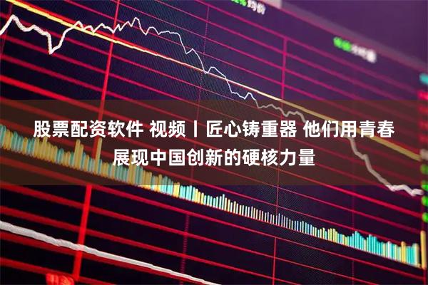 股票配资软件 视频丨匠心铸重器 他们用青春展现中国创新的硬核力量