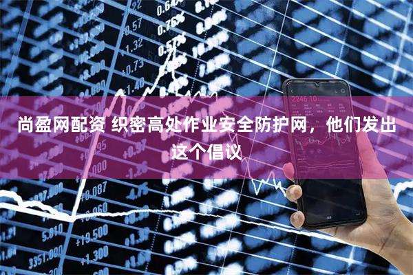 尚盈网配资 织密高处作业安全防护网，他们发出这个倡议