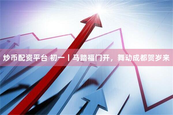 炒币配资平台 初一丨马踏福门开，舞动成都贺岁来