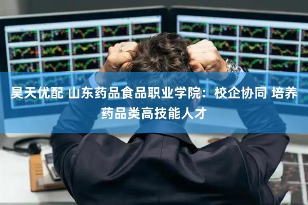 昊天优配 山东药品食品职业学院：校企协同 培养药品类高技能人才